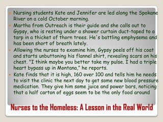 Nursing students Kate and Jennifer are led along the Spokane River on a cold October morning.Martha from Outreach is their guide and she calls out to Gypsy, who is resting under a shower curtain duct-taped to a tarp in a thicket of thorn trees. He's battling emphysema and has been short of breath lately. Allowing the nurses to examine him, Gypsy peels off his coat and starts unbuttoning his flannel shirt, revealing scars on his chest. "I think maybe you better take my pulse. I had a triple heart bypass up in Montana,” he reports. Kate finds that it is high, 160 over 100 and tells him he needs to visit the clinic the next day to get some new blood pressure medication. They give him some juice and power bars, noticing that a half carton of eggs seem to be the only food around Nurses to the Homeless: A Lesson in the Real World