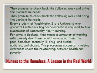 Nurses to the Homeless: A Lesson in the Real WorldThey promise to check back the following week and bring the blankets he needs.They promise to check back the following week and bring the blankets he needs.Every student at Washington State University who graduates with a nursing baccalaureate is required to take a semester of community health nursing.For some in Spokane, that means a semester of working with a needy downtown population--among them the poor, homeless, mentally ill, drug- and alcohol-addicted, and abused. The programme succeeds in raising awareness about the relationship between health and poverty