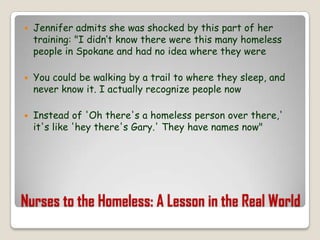 Nurses to the Homeless: A Lesson in the Real WorldJennifer admits she was shocked by this part of her training: "I didn‘t know there were this many homeless people in Spokane and had no idea where they wereYou could be walking by a trail to where they sleep, and never know it. I actually recognize people nowInstead of 'Oh there's a homeless person over there,' it's like 'hey there's Gary.' They have names now"