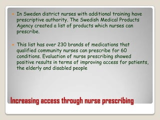 Increasing access through nurse prescribingIn Sweden district nurses with additional training have prescriptive authority. The Swedish Medical Products Agency created a list of products which nurses can prescribe.This list has over 230 brands of medications that qualified community nurses can prescribe for 60 conditions. Evaluation of nurse prescribing showed positive results in terms of improving access for patients, the elderly and disabled people
