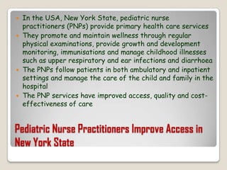Pediatric Nurse Practitioners Improve Access in New York StateIn the USA, New York State, pediatric nurse practitioners (PNPs) provide primary health care services They promote and maintain wellness through regular physical examinations, provide growth and development monitoring, immunisations and manage childhood illnesses such as upper respiratory and ear infections and diarrhoeaThe PNPs follow patients in both ambulatory and inpatient settings and manage the care of the child and family in the hospitalThe PNP services have improved access, quality and cost-effectiveness of care