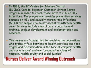 In 1988, the BC Centre for Disease Control (BCCDC), Canada, began an Outreach Street Nurse Program in order to reach those most at risk of HIV infections. The programme provides prevention services focused on HIV and sexually transmitted infections (STIs) for people who do not access mainstream health care. Services include clinical care, education and training, project development and implementation and researchThe nurses are “committed to reaching the populations who typically face barriers to health services and face stigma and discrimination in the face of complex health and social issues” and are “grounded in values of respect, health equity and social justice”Nurses Deliver Award Winning Outreach