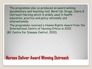 Nurses Deliver Award Winning OutreachThe programme also co-produced an award winning documentary and teaching tool, Bevel Up: Drugs, Users & Outreach Nursing which is widely used in health education, practice and policy nationally and internationallyThe programme received a Human Rights Award from the International Centre of Nursing Ethics in 2010.(BC Centre for Disease Control, 2010)