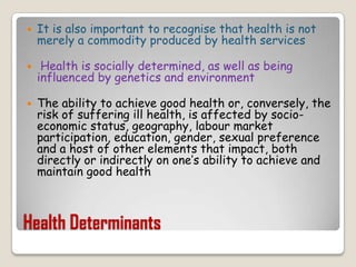 Health DeterminantsIt is also important to recognise that health is not merely a commodity produced by health servicesHealth is socially determined, as well as being influenced by genetics and environmentThe ability to achieve good health or, conversely, the risk of suffering ill health, is affected by socio-economic status, geography, labour market participation, education, gender, sexual preference and a host of other elements that impact, both directly or indirectly on one’s ability to achieve and maintain good health