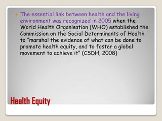 Health EquityThe essential link between health and the living environment was recognized in 2005 when the World Health Organisation (WHO) established the Commission on the Social Determinants of Health to “marshal the evidence of what can be done to promote health equity, and to foster a global movement to achieve it” (CSDH, 2008)