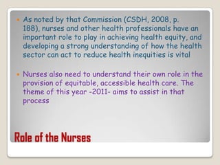 Role of the NursesAs noted by that Commission (CSDH, 2008, p. 188), nurses and other health professionals have an important role to play in achieving health equity, and developing a strong understanding of how the health sector can act to reduce health inequities is vitalNurses also need to understand their own role in the provision of equitable, accessible health care. The theme of this year -2011- aims to assist in that process