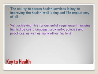 Key to HealthThe ability to access health services is key to improving the health, well-being and life expectancy of all Yet, achieving this fundamental requirement remains limited by cost, language, proximity, policies and practices, as well as many other factors