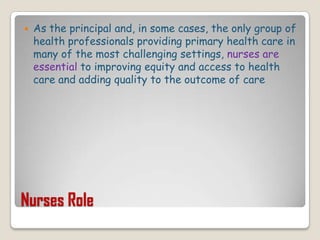 Nurses RoleAs the principal and, in some cases, the only group of health professionals providing primary health care in many of the most challenging settings, nurses are essential to improving equity and access to health care and adding quality to the outcome of care