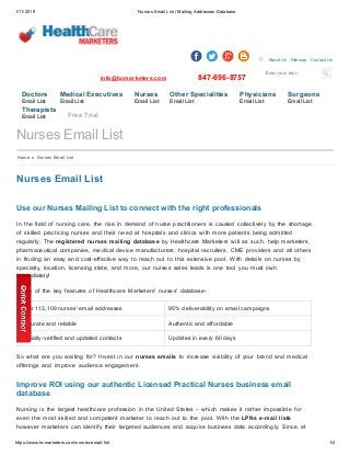1/11/2019 Nurses Email List | Mailing Addresses Database
https://www.hcmarketers.com/nurses-email-list 1/4
Enter your text...
info@hcmarketers.com 847-696-8757
About Us Sitemap Contact Us
Nurses Email List
Use our Nurses Mailing List to connect with the right professionals
In the field of nursing care, the rise in demand of nurse practitioners is caused collectively by the shortage
of skilled practicing nurses and their need at hospitals and clinics with more patients being admitted
regularly. The registered nurses mailing database by Healthcare Marketers will as such, help marketers,
pharmaceutical companies, medical device manufacturers, hospital recruiters, CME providers and all others
in finding an easy and cost-effective way to reach out to this extensive pool. With details on nurses by
specialty, location, licensing state, and more, our nurses sales leads is one tool you must own
immediately!
Some of the key features of Healthcare Marketers' nurses' database-
Over 113,109 nurses' email addresses 95% deliverability on email campaigns
Accurate and reliable Authentic and affordable
Socially-verified and updated contacts Updates in every 60 days
So what are you waiting for? Invest in our nurses emails to increase visibility of your brand and medical
offerings and improve audience engagement.
Improve ROI using our authentic Licensed Practical Nurses business email
database
Nursing is the largest healthcare profession in the United States – which makes it rather impossible for
even the most skilled and competent marketer to reach out to the pool. With the LPNs e-mail lists
however marketers can identify their targeted audiences and acquire business data accordingly. Since, at
Nurses Email List
Home » Nurses Email List
Doctors
Email List
Medical Executives
Email List
Nurses
Email List
Other Specialities
Email List
Physicians
Email List
Surgeons
Email List
Therapists
Email List Free Trial
 