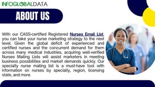 ABOUT US
With our CASS-certified Registered Nurses Email List,
you can take your nurse marketing strategy to the next
level. Given the global deficit of experienced and
certified nurses and the concurrent demand for them
across many medical industries, acquiring well-verified
Nurses Mailing Lists will assist marketers in meeting
business possibilities and market demands quickly. Our
specialty nurse mailing list is a must-have tool with
information on nurses by specialty, region, licensing
state, and more.
 