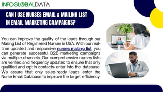 CAN I USE NURSES EMAIL & MAILING LIST
IN EMAIL MARKETING CAMPAIGNS?
You can improve the quality of the leads through our
Mailing List of Registered Nurses in USA. With our real-
time updated and responsive nurses mailing list, you
can generate successful B2B marketing campaigns
via multiple channels. Our comprehensive nurses lists
are verified and frequently updated to ensure that only
qualified and opt-in contacts enter into the database.
We assure that only sales-ready leads enter the
Nurse Email Database to improve the target efficiency
 