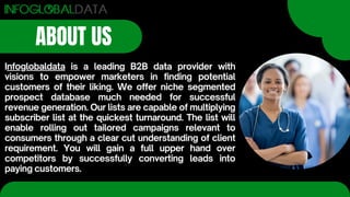 ABOUT US
Infoglobaldata is a leading B2B data provider with
visions to empower marketers in finding potential
customers of their liking. We offer niche segmented
prospect database much needed for successful
revenue generation. Our lists are capable of multiplying
subscriber list at the quickest turnaround. The list will
enable rolling out tailored campaigns relevant to
consumers through a clear cut understanding of client
requirement. You will gain a full upper hand over
competitors by successfully converting leads into
paying customers.
 