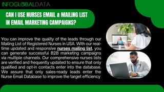 CAN I USE NURSES EMAIL & MAILING LIST
IN EMAIL MARKETING CAMPAIGNS?
You can improve the quality of the leads through our
Mailing List of Registered Nurses in USA. With our real-
time updated and responsive nurses mailing list, you
can generate successful B2B marketing campaigns
via multiple channels. Our comprehensive nurses lists
are verified and frequently updated to ensure that only
qualified and opt-in contacts enter into the database.
We assure that only sales-ready leads enter the
Nurse Email Database to improve the target efficiency
 