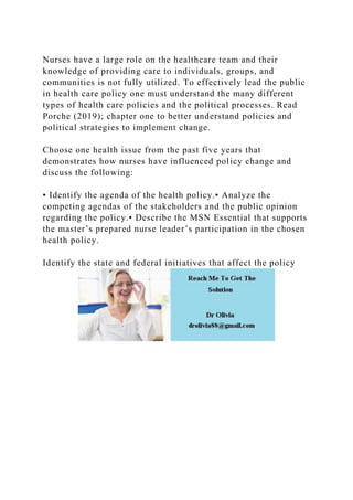 Nurses have a large role on the healthcare team and their
knowledge of providing care to individuals, groups, and
communities is not fully utilized. To effectively lead the public
in health care policy one must understand the many different
types of health care policies and the political processes. Read
Porche (2019); chapter one to better understand policies and
political strategies to implement change.
Choose one health issue from the past five years that
demonstrates how nurses have influenced policy change and
discuss the following:
• Identify the agenda of the health policy.• Analyze the
competing agendas of the stakeholders and the public opinion
regarding the policy.• Describe the MSN Essential that supports
the master’s prepared nurse leader’s participation in the chosen
health policy.
Identify the state and federal initiatives that affect the policy
 