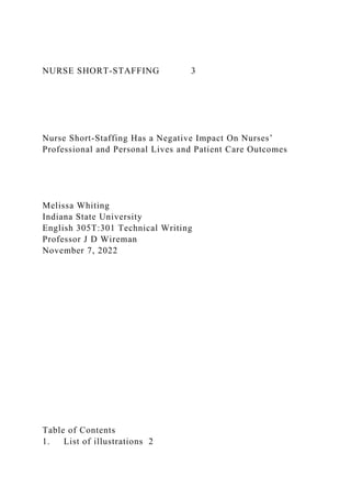 NURSE SHORT-STAFFING 3
Nurse Short-Staffing Has a Negative Impact On Nurses’
Professional and Personal Lives and Patient Care Outcomes
Melissa Whiting
Indiana State University
English 305T:301 Technical Writing
Professor J D Wireman
November 7, 2022
Table of Contents
1. List of illustrations 2
 