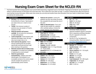 Via: http://nurseslabs.com/nclex-cram-sheet/
Nursing Exam Cram Sheet for the NCLEX-RN
The final mountain that nursing students must summit before becoming a registered nurse is the NCLEX. Preparing for the NCLEX can be stressful as
taking in colossal amounts of information has never been easy. This is where this cram sheet can help-- it contains condensed facts about the licensure
exam and key nursing information. When exam time comes, you can write and transfer these vital information from your head to a blank sheet of paper
provided by the testing center.
1. Test Information
 Six hours—the maximum time allotted
for the NCLEX is 6 hours. Take breaks if
you need a time out or need to move
around.
 75/265—the minimum number of
questions you can answer is 75 and a
maximum of 265.
 Read the question and answers
carefully—do not jump into conclusions
or make wild guesses.
 Look for keywords—Avoid answers with
absolutes like always, never, all, every,
only, must, except, none, or no.
 Don’t read into the question—Never
assume anything that has not been
specifically mentioned and don’t add
extra meaning to the question.
 Eliminate answers that are clearly wrong
or incorrect—to increase your probability
of selecting the correct answer!
 Watch for grammatical
inconsistencies—Subjects and verbs
should agree. If the question is an
incomplete sentence, the correct answer
should complete the question in a
grammatically correct manner.
 Rephrase the question—putting the
question into your own words can pluck
the unneeded info and reveal the core of
the stem.
 Make an educated guess—if you can’t
make the best answer for a question
after carefully reading it, choose the
answer with the most information.
2. Vital Signs
 Heart rate: 80—100 bpm
 Respiratory rate: 12-20 rpm
 Blood pressure: 110-120/60 mmHg
 Temperature: 37 °C (98.6 °F)
3. Hematology values
 RBCs: 4.5—5.0 million
 WBCs: 5,000—10,000
 Platelets: 200,000—400,000
 Hemoglobin (Hgb): 12—16 gm (female);
14—18 gm (male).
 Hematocrit (Hct): 37—47 (female); 40—
54 (male)
4. Serum electrolytes
 Sodium: 135—145 mEq/L
 Potassium: 3.5—5.5 mEq/L
 Calcium: 8.5—10.9 mEq/L
 Chloride: 95—105 mEq/L
 Magnesium: 1.5—2.5 mEq/L
 Phosphorus: 2.5—4.5 mEq/L
5. ABG Values
 pH: 7.36—7.45
 HCO3: 24—26 mEq/L
 CO2: 35—45 mEq/L
 PaO2: 80%—100%
 SaO2: >95%
6. Acid-Base Balance
 Remember ROME (respiratory
opposite/metabolic equal) to remember
that in respiratory acid/base disorders
the pH is opposite to the other
components.
 Use the Tic-Tac-Toe Method for
interpreting ABGs. Read more about it
here (http://bit.ly/abgtictactoe).
7. Chemistry Values
 Glucose: 70—110 mg/dL
 Specific Gravity: 1.010—1.030
 BUN: 7-22 mg/dL
 Serum creatinine: 0.6—1.35 mg/dL
 LDH: 100-190 U/L
 Protein: 6.2—8.1 g/dL
 Albumin: 3.4—5.0 g/dL
 Bilirubin: <1.0 mg/dL
 Total Cholesterol: 130—200 mg/dL
 Triglyceride: 40—50 mg/dL
 Uric acid: 3.5—7.5 mg/dL
 CPK: 21-232 U/L
 
