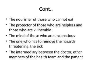 Cont..
• The nourisher of those who cannot eat
• The protector of those who are helpless and
those who are vulnerable
• The mind of those who are unconscious
• The one who has to remove the hazards
threatening the sick
• The intermediary between the doctor, other
members of the health team and the patient
 