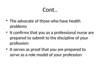 Cont..
• The advocate of those who have health
problems
• It confirms that you as a professional nurse are
prepared to submit to the discipline of your
profession
• It serves as proof that you are prepared to
serve as a role model of your profession
 