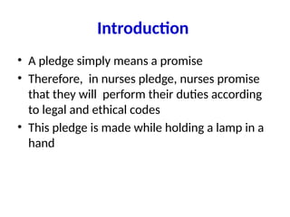 Introduction
• A pledge simply means a promise
• Therefore, in nurses pledge, nurses promise
that they will perform their duties according
to legal and ethical codes
• This pledge is made while holding a lamp in a
hand
 