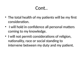 Cont..
• The total health of my patients will be my first
consideration.
• I will hold in confidence all personal matters
coming to my knowledge.
• I will not permit considerations of religion,
nationality, race or social standing to
intervene between my duty and my patient.
 