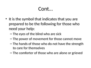 Cont…
• It is the symbol that indicates that you are
prepared to be the following for those who
need your help:
– The eyes of the blind who are sick
– The power of movement for those cannot move
– The hands of those who do not have the strength
to care for themselves
– The comforter of those who are alone or grieved
 