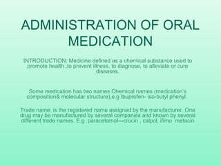 ADMINISTRATION OF ORAL
MEDICATION
INTRODUCTION: Medicine defined as a chemical substance used to
promote health ,to prevent illness, to diagnose, to alleviate or cure
diseases.
Some medication has two names Chemical names (medication’s
composition& molecular structure),e.g Ibuprofen- iso-butyl phenyl.
Trade name: is the registered name assigned by the manufacturer. One
drug may be manufactured by several companies and known by several
different trade names. E.g paracetamol---crocin , calpol, ifimo metacin
 
