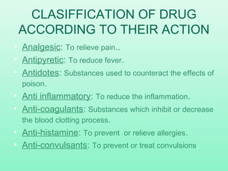 CLASIFFICATION OF DRUG
ACCORDING TO THEIR ACTION
• Analgesic: To relieve pain..
• Antipyretic: To reduce fever.
• Antidotes: Substances used to counteract the effects of
poison.
• Anti inflammatory: To reduce the inflammation.
• Anti-coagulants: Substances which inhibit or decrease
the blood clotting process.
• Anti-histamine: To prevent or relieve allergies.
• Anti-convulsants: To prevent or treat convulsions.
 