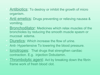 • Antibiotics: To destroy or inhibit the growth of micro
organism.
• Anti emetics: Drugs preventing or relieving nausea &
vomiting.
• Bronchodilator: Medicines which relax muscles of the
bronchioles by reducing the smooth muscle spasm or
mucosal edema.
• Diuretics: Which increase the flow of urine.
• Anti- Hypertensive To lowering the blood pressure.
• Ionotropes: That drugs that strengthen cardiac
contraction. E.g. injection Dobutamin.
• Thrombolytic agent: Act by breaking down the fibrin
frame work of fresh blood clot.
 