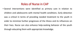 Roles of Nurse in CAP
• Several interventions were identified as primary care in relation to
children and adolescents with mental health conditions. Early detection
was a critical in terms of providing needed treatment to the youth in
order to minimize further progresses of the illness and its influences on
their lives. Nurse can also enhance help-seeking behavior of the youth
through educating them with appropriate knowledge.
 