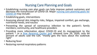 Nursing Care Planning and Goals
• Establishing nursing care plan goals can help improve patient outcomes and
decrease the transmission of COVID-19. Major nursing care planning goals for
COVID-19 may include:
• Establishing goals, interventions
• Assessing altered skin integrity risks, fatigue, impaired comfort, gas exchange,
nutritional needs, and nausea
• Preventing the spread of coronavirus infection to the patient’s family
members, community, and healthcare providers
• Providing more information about COVID-19 and its management to the
patient – in a Pew Research Center poll released June 29, 2020, only 64
percent of adults said the CDC “mostly gets the facts about the outbreak
right”
• Reducing fever
• Restoring normal respiratory patterns
 
