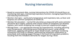 Nursing Interventions
• Based on assessment data, nursing interventions for COVID-19 should focus on
monitoring vital signs, maintaining respiratory function, managing hyperthermia,
and reducing transmission.
• Monitor vital signs – particularly temperature and respiratory rate, as fever and
dyspnea are common symptoms of COVID-19.
• Monitor O2 saturation – normal O2 saturation as measured with pulse oximeter
should be 94 or higher; patients with severe COVID-19 symptoms can develop
hypoxia, with values dropping low enough to warrant supplemental oxygen.
• Manage fever – use appropriate therapy for hyperthermia, including adjusting
room temperature, eliminating excess clothing and covers, using cooling
mattresses, applying cold packs to major blood vessels, starting or increasing
intravenous (IV) fluids as allowed, administering antipyretic medications as
prescribed, and readying oxygen therapy in the event of respiratory problems
resulting from the metabolic demands for oxygen during a fever.
 
