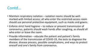 Contd…
• Maintain respiratory isolation – isolation rooms should be well-
marked with limited access; all who enter the restricted-access room
should use personal protective equipment, such as masks and gowns.
• Enforce strict hand hygiene – to reduce or prevent transmission of
coronavirus, patients should wash hands after coughing, as should all
who enter or leave the room.
• Provide information – educate the patient and patient’s family
members of the transmission of COVID-19, the tests to diagnose the
disease, disease process, possible complications, and ways to protect
oneself and one’s family from coronavirus.
 