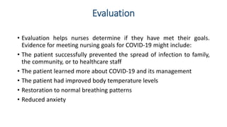 Evaluation
• Evaluation helps nurses determine if they have met their goals.
Evidence for meeting nursing goals for COVID-19 might include:
• The patient successfully prevented the spread of infection to family,
the community, or to healthcare staff
• The patient learned more about COVID-19 and its management
• The patient had improved body temperature levels
• Restoration to normal breathing patterns
• Reduced anxiety
 