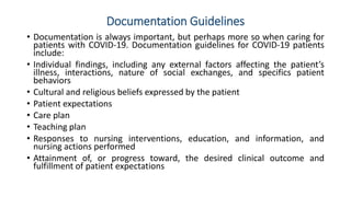 Documentation Guidelines
• Documentation is always important, but perhaps more so when caring for
patients with COVID-19. Documentation guidelines for COVID-19 patients
include:
• Individual findings, including any external factors affecting the patient’s
illness, interactions, nature of social exchanges, and specifics patient
behaviors
• Cultural and religious beliefs expressed by the patient
• Patient expectations
• Care plan
• Teaching plan
• Responses to nursing interventions, education, and information, and
nursing actions performed
• Attainment of, or progress toward, the desired clinical outcome and
fulfillment of patient expectations
 