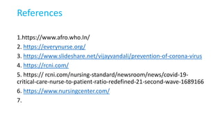 References
1.https://www.afro.who.In/
2. https://everynurse.org/
3. https://www.slideshare.net/vijayvandali/prevention-of-corona-virus
4. https://rcni.com/
5. https:// rcni.com/nursing-standard/newsroom/news/covid-19-
critical-care-nurse-to-patient-ratio-redefined-21-second-wave-1689166
6. https://www.nursingcenter.com/
7.
 