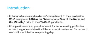 Introduction
• In honor of nurses and midwives’ commitment to their profession
WHO designated 2020 as the “International Year of the Nurse and
the Midwife,” prior to the COVID-19 pandemic.
• It’s a great honor and proud moment for entire nursing profession
across the globe and also it will be an utmost motivation for nurses to
work still much better in upcoming days
 