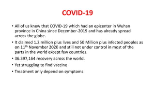 COVID-19
• All of us knew that COVID-19 which had an epicenter in Wuhan
province in China since December-2019 and has already spread
across the globe.
• It claimed 1.2 million plus lives and 50 Million plus infected peoples as
on 11th November 2020 and still not under control in most of the
parts in the world except few countries.
• 36.397,164 recovery across the world.
• Yet struggling to find vaccine
• Treatment only depend on symptoms
 