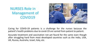 NURSES Role in
Management of
COVID19
Caring for COVID-19 patients is a challenge for the nurses because the
patient’s health problems due to covid-19 are varied from patient to patient.
Accurate treatment and vaccination not yet found for the same even though
after struggling hard from most developed countries such as the India, USA,
UK, Russia, Australia, Israel, Italy, etc.
 