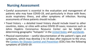 Nursing Assessment
• Careful assessment is essential in the evaluation and management of
patients who may have COVID-19, and particularly in those with fever,
acute respiratory illness, and other symptoms of infection. Nursing
assessments of these patients should include:
• Travel history – a detailed travel history should include travel to other
countries, states, or cities with active COVID-19 cases; resources such as
Johns Hopkins Coronavirus Resource Center can be helpful in
determining geographic “hotspots” in the United States and worldwide.
• Physical examination – careful documentation of the patient’s signs and
symptoms, which may develop 2 to 14 days after exposure to the virus;
the Centers for Disease Control and Prevention (CDC) lists the following
symptoms of COVID-19:
 
