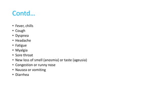 Contd…
• Fever, chills
• Cough
• Dyspnea
• Headache
• Fatigue
• Myalgia
• Sore throat
• New loss of smell (anosmia) or taste (ageusia)
• Congestion or runny nose
• Nausea or vomiting
• Diarrhea
 