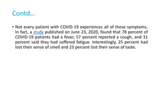 Contd…
• Not every patient with COVID-19 experiences all of these symptoms.
In fact, a study published on June 23, 2020, found that 78 percent of
COVID-19 patients had a fever, 57 percent reported a cough, and 31
percent said they had suffered fatigue. Interestingly, 25 percent had
lost their sense of smell and 23 percent lost their sense of taste.
 
