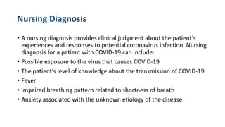Nursing Diagnosis
• A nursing diagnosis provides clinical judgment about the patient’s
experiences and responses to potential coronavirus infection. Nursing
diagnosis for a patient with COVID-19 can include:
• Possible exposure to the virus that causes COVID-19
• The patient’s level of knowledge about the transmission of COVID-19
• Fever
• Impaired breathing pattern related to shortness of breath
• Anxiety associated with the unknown etiology of the disease
 