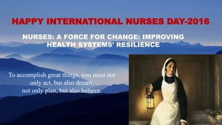To accomplish great things, you must not
only act, but also dream,
not only plan, but also believe.
HAPPY INTERNATIONAL NURSES DAY-2016
NURSES: A FORCE FOR CHANGE: IMPROVING
HEALTH SYSTEMS' RESILIENCE
 