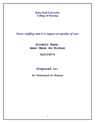 King Saud University
                College of Nursing




Nurse staffing and it is impact on quality of care


             Student Name:
          Amer Mane AL-Rishan

                   426104574




                Prepared to:

            Dr. Mohammad AL Momani




                        1
 