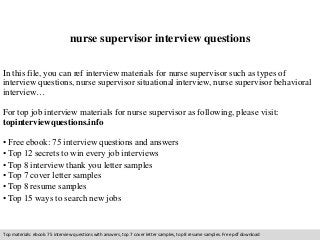 nurse supervisor interview questions 
In this file, you can ref interview materials for nurse supervisor such as types of 
interview questions, nurse supervisor situational interview, nurse supervisor behavioral 
interview… 
For top job interview materials for nurse supervisor as following, please visit: 
topinterviewquestions.info 
• Free ebook: 75 interview questions and answers 
• Top 12 secrets to win every job interviews 
• Top 8 interview thank you letter samples 
• Top 7 cover letter samples 
• Top 8 resume samples 
• Top 15 ways to search new jobs 
Top materials: ebook: 75 interview questions with answers, top 7 cover letter samples, top 8 resume samples. Free pdf download 
 
