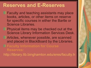 Reserves and E-Reserves Faculty and teaching assistants may place books, articles, or other items on reserve for specific courses in either the Bartle or Science Libraries.  Physical items may be checked out at the Science Library Information Services Desk. Articles, whenever possible, are scanned and placed in BlackBoard by the Libraries.  Faculty Information for Course Reserves:   http://library.lib.binghamton.edu/eres/faculty.html   
