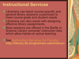 Instructional Services Librarians can teach course-specific and general library sessions customized to meet course goals and student needs. Librarians can also assist with designing effective library assignments.  Most sessions are offered in the Bartle or Science Library computer instruction labs which allow hands-on active learning.  See  Instruction Services for Faculty:   http://library.lib.binghamton.edu/instruct/faculty.html   