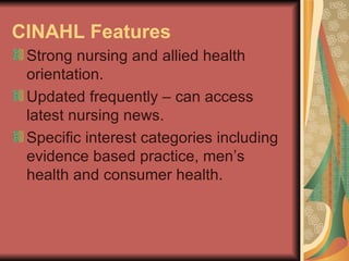 CINAHL Features   Strong nursing and allied health orientation. Updated frequently – can access latest nursing news. Specific interest categories including evidence based practice, men’s health and consumer health. 