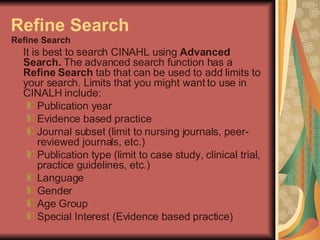 Refine Search Refine Search  It is best to search CINAHL using  Advanced Search.  The advanced search function has a  Refine Search  tab that can be used to add limits to your search. Limits that you might want to use in CINALH include: Publication year  Evidence based practice  Journal subset (limit to nursing journals, peer-reviewed journals, etc.)  Publication type (limit to case study, clinical trial, practice guidelines, etc.)  Language  Gender  Age Group  Special Interest (Evidence based practice) 
