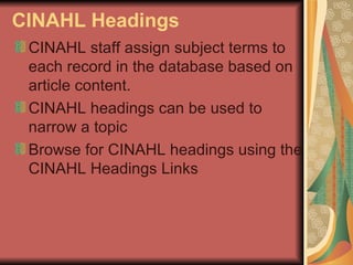 CINAHL   Headings CINAHL staff assign subject terms to each record in the database based on article content.  CINAHL headings can be used to narrow a topic Browse for CINAHL headings using the CINAHL Headings Links  